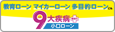 住宅ローンだけじゃない！ 教育ローン、マイカーローン、多目的ローンにも。９大疾病補償付小口ローン